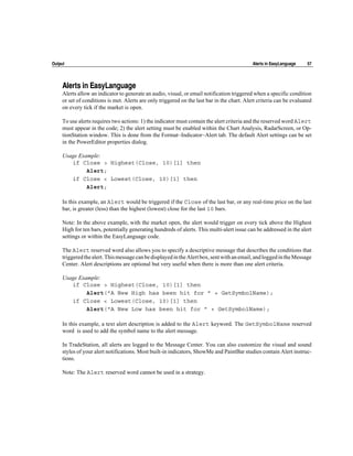 Output                                                                                       Alerts in EasyLanguage    57




     Alerts in EasyLanguage
     Alerts allow an indicator to generate an audio, visual, or email notification triggered when a specific condition
     or set of conditions is met. Alerts are only triggered on the last bar in the chart. Alert criteria can be evaluated
     on every tick if the market is open.

     To use alerts requires two actions: 1) the indicator must contain the alert criteria and the reserved word Alert
     must appear in the code; 2) the alert setting must be enabled within the Chart Analysis, RadarScreen, or Op-
     tionStation window. This is done from the Format~Indicator~Alert tab. The default Alert settings can be set
     in the PowerEditor properties dialog.

     Usage Example:
        if Close > Highest(Close, 10)[1] then
              Alert;
        if Close < Lowest(Close, 10)[1] then
              Alert;

     In this example, an Alert would be triggered if the Close of the last bar, or any real-time price on the last
     bar, is greater (less) than the highest (lowest) close for the last 10 bars.

     Note: In the above example, with the market open, the alert would trigger on every tick above the Highest
     High for ten bars, potentially generating hundreds of alerts. This multi-alert issue can be addressed in the alert
     settings or within the EasyLanguage code.

     The Alert reserved word also allows you to specify a descriptive message that describes the conditions that
     triggered the alert. This message can be displayed in the Alert box, sent with an email, and logged in the Message
     Center. Alert descriptions are optional but very useful when there is more than one alert criteria.

     Usage Example:
        if Close > Highest(Close, 10)[1] then
              Alert("A New High has been hit for ” + GetSymbolName);
        if Close < Lowest(Close, 10)[1] then
              Alert("A New Low has been hit for ” + GetSymbolName);

     In this example, a text alert description is added to the Alert keyword. The GetSymbolName reserved
     word is used to add the symbol name to the alert message.

     In TradeStation, all alerts are logged to the Message Center. You can also customize the visual and sound
     styles of your alert notifications. Most built-in indicators, ShowMe and PaintBar studies contain Alert instruc-
     tions.

     Note: The Alert reserved word cannot be used in a strategy.
 