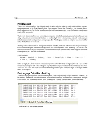 Output                                                                                               Print Statement   59




     Print Statement
     The Print statement allows you to output price, variable, function, reserved word, and text values from any
     analysis technique to the Print Log tab of the EasyLanguage Output Bar. This allows you to output data or
     check calculations on a bar-by-bar basis for reporting or debugging purposes. It can also be used to send values
     to a text file or a printer.

     The Print statement allows you to specify an expression list which can include numeric, true/false, or text
     string values (or any combination). Print can be used multiple times within a study, and each print statement
     includes an automatic carriage return during output. The Print Log can contain an entry for each historical bar
     in the chart after MaxBarsBack.

     Warning Note: For indicators or strategies that update intra-bar, each new tick causes the analysis technique
     to calculate and the print statement to be processed and values appended to the Print Log. This can be a sub-
     stantial resource drain on your computer. It is recommended that you comment out or delete any print statements
     when operating in a real-time environment.

     Usage Example:
        Print(" Symbol ", Symbol, " Date ", Date:7:0, " Time ", Time:4:0, "
        Close ", Close);

     In this example, the Print statement is a comma separated list of data fields each preceded with a text label to
     more easily identify the data value in the print log. The additional spaces in the text labels help align the values.
     The Date and Time data fields use numeric formatting to specify the number of digits to the right and left
     of the decimal place.

     EasyLanguage Output Bar - Print Log
     The EasyLanguage Output Bar is accessed through the View~EasyLanguage Output Bar menu. The Print Log
     tab displays output from the Print statement. You can scroll through the data in the window from the right
     scroll control. The right-mouse-button menu allows you to clear the contents of the Print Log window.




         Print Log Tab of the EasyLanguage Output Bar
 