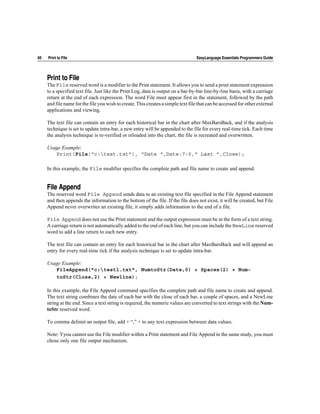 60   Print to File                                                                 EasyLanguage Essentials Programmers Guide




     Print to File
     The File reserved word is a modifier to the Print statement. It allows you to send a print statement expression
     to a specified text file. Just like the Print Log, data is output on a bar-by-bar line-by-line basis, with a carriage
     return at the end of each expression. The word File must appear first in the statement, followed by the path
     and file name for the file you wish to create. This creates a simple text file that can be accessed for other external
     applications and viewing.

     The text file can contain an entry for each historical bar in the chart after MaxBarsBack, and if the analysis
     technique is set to update intra-bar, a new entry will be appended to the file for every real-time tick. Each time
     the analysis technique is re-verified or reloaded into the chart, the file is recreated and overwritten.

     Usage Example:
        Print(File(“c:test.txt”), “Date “,Date:7:0,“ Last ”,Close);

     In this example, the File modifier specifies the complete path and file name to create and append.


     File Append
     The reserved word File Append sends data to an existing text file specified in the File Append statement
     and then appends the information to the bottom of the file. If the file does not exist, it will be created, but File
     Append never overwrites an existing file, it simply adds information to the end of a file.

     File Append does not use the Print statement and the output expression must be in the form of a text string.
     A carriage return is not automatically added to the end of each line, but you can include the NewLine reserved
     word to add a line return to each new entry.

     The text file can contain an entry for each historical bar in the chart after MaxBarsBack and will append an
     entry for every real-time tick if the analysis technique is set to update intra-bar.

     Usage Example:
        FileAppend("c:test1.txt", NumtoStr(Date,0) + Spaces(2) + Num-
        toStr(Close,2) + Newline);

     In this example, the File Append command specifies the complete path and file name to create and append.
     The text string combines the date of each bar with the close of each bar, a couple of spaces, and a NewLine
     string at the end. Since a text string is required, the numeric values are converted to text strings with the Num-
     toStr reserved word.

     To comma delimit an output file, add + “,” + to any text expression between data values.

     Note: Yyou cannot use the File modifier within a Print statement and File Append in the same study, you must
     chose only one file output mechanism.
 