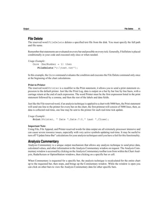Output                                                                                                   File Delete    61




     File Delete
     The reserved word FileDelete deletes a specified text file from the disk. You must specify the full path
     and file name.

     Remember that statements are evaluated on every bar and possible on every tick. Generally, FileDelete is placed
     conditionally in your code and executed only once or when needed.

     Usage Example:
        Once (BarNumber = 1) then
            FileDelete("c:test.txt");

     In this example, the Once command evaluates the condition and executes the File Delete command only once
     at the beginning of the chart calculations.

     Print to Printer
     The reserved word Printer is a modifier to the Print statement, it allows you to send a print statement ex-
     pression to the default printer. Just like the Print Log, data is output on a bar by bar line by line basis, with a
     carriage return at the end of each expression. The word Printer must be the first expression listed in the print
     statement followed by a comma, and then the rest of the labels and data fields.

     Just like the File reserved word, if an analysis technique is applied to a chart with 5000 bars, the Print statement
     will send one line to the printer for every bar on the chart, the first printout will consist of 5000 lines, then, as
     data is collected real-time, one line may be sent to the printer for each real-time tick update.

     Usage Example:
        Print(Printer, “ Date “,Date:7:0,“ Last ”,Close);

     Important Note:
     Using File, File Append, and Printer reserved words for data output are all extremely processor intensive and
     can cause severe resource issues, especially with very active symbols updating real-time. It may be useful to
     turn off “Update Intra-Bar” calculations for your analysis techniques until you have a feel for this functionality.

     Analysis Commentary
     Analysis Commentary is a unique output mechanism that allows any analysis technique to send price data,
     calculated values, and other information to the Analysis Commentary window on request. The Analysis Com-
     mentary window is accessed by clicking on the Analysis Commentary toolbar icon from within the Chart Anal-
     ysis, RadarScreen or OptionStation windows, then clicking on a specific bar or cell.

     When Commentary is requested for a specific bar, the analysis technique is recalculated for the entire chart
     up to the requested bar, then stops, and brings up the Commentary window. While the window is open you
     can click on other bars to view the Analysis Commentary data for other specific bars.
 