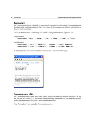 62   Commentary                                                              EasyLanguage Essentials Programmers Guide




     Commentary
     The Commentary reserved word sends a text and numeric expression list to the Analysis Commentary window
     for whatever bar is selected on the price chart. You can use the Commentary reserved word multiple times in
     the same analysis technique.

     Unlike the Print statement, Commentary does not add a carriage return after the expression list.

     Usage Example:
        Commentary( “Date: ”, Date, “ Time: “, Time, “ Close: “, Close);

     Usage Example:
        Commentary( " Date: ", Date:7:0, " Range: ", Range, NewLine);
        Commentary( " Time: ", Time:4:0, " SlowK: ", oSlowK, NewLine);

     In this example, the NewLine reserved word is used to add a line return to the output.




     Commentary and HTML
     The Commentary output window is an HTML control, and you can embed just about any standard HTML tag
     and code into the Commentary statement to enhance the output; for example: set font properties, display a
     picture, play a multimedia file, create a table, or include a web link.

     Note: The brackets <> are required in the commentary syntax.
 