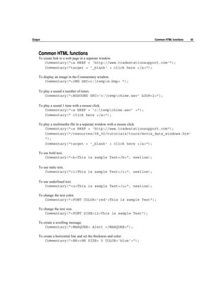 Output                                                              Common HTML functions   63




     Common HTML functions
     To create link to a web page in a separate window.
         Commentary("<a HREF = 'http://www.tradestationsupport.com'");
         Commentary("target = '_blank' > click here </a>");

     To display an image in the Commentary window.
         Commentary("<IMG SRC=c:tempm.bmp> ");

     To play a sound n number of times.
         Commentary("<BGSOUND SRC='c:tempchime.wav' LOOP=2>");

     To play a sound 1 time with a mouse click.
         Commentary("<a HREF = 'c:tempchime.wav' >");
         Commentary(" click here </a>");

     To play a multimedia file in a separate window with a mouse click.
         Commentary("<a HREF = 'http://www.tradestationsupport.com");
         Commentary("/resources/08_00/tutorials/tours/movie_data_windows.htm'
         ");
         Commentary("target = '_blank' > click here </a>");

     To use bold text.
         Commentary("<b>This is sample Text</b>", newline);

     To use italic text.
         Commentary("<i>This is sample Text</i>", newline);

     To use underlined text.
         Commentary("<u>This is sample Text</u>", newline);

     To change the text color.
         Commentary("<FONT COLOR='red'>This is sample Text");

     To change the text size.
         Commentary("<FONT SIZE=12>This is sample Text");

     To create a scrolling message.
         Commentary("<MARQUEE> Alert </MARQUEE>");

     To create a horizontal line and set the thickness and color.
         Commentary("<BR><HR SIZE= 5 COLOR='blue'>");
 