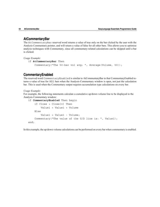 64   AtCommentaryBar                                                         EasyLanguage Essentials Programmers Guide




     AtCommentaryBar
     The AtCommentaryBar reserved word returns a value of true only on the bar clicked by the user with the
     Analysis Commentary pointer, and will return a value of false for all other bars. This allows you to optimize
     analysis techniques with Commentary, since all commentary-related calculations can be skipped until a bar
     is clicked.

     Usage Example:
        if AtCommentaryBar Then
              Commentary(“The 50-bar vol avg: ”, Average(Volume, 50));


     CommentaryEnabled
     The reserved word CommentaryEnabled is similar to AtCommentaryBar in that CommentaryEnabled re-
     turns a value of true for ALL bars when the Analysis Commentary window is open, not just the calculation
     bar. This is used when the Commentary output requires accumulation type calculations on every bar.

     Usage Example:
     For example, the following statements calculate a cumulative up/down volume line to be displayed in the
     Analysis Commentary window:
         if CommentaryEnabled Then begin
               if Close > Close[1] Then
                     Value1 = Value1 + Volume
               Else
                     Value1 = Value1 - Volume;
               Commentary(“The value of the U/D line is: ”, Value1);
         end;

     In this example, the up/down volume calculations can be performed on every bar when commentary is enabled.
 