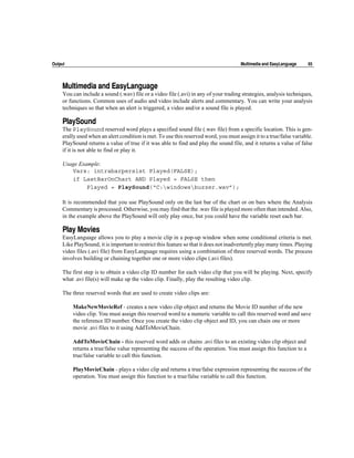 Output                                                                                 Multimedia and EasyLanguage    65




     Multimedia and EasyLanguage
     You can include a sound (.wav) file or a video file (.avi) in any of your trading strategies, analysis techniques,
     or functions. Common uses of audio and video include alerts and commentary. You can write your analysis
     techniques so that when an alert is triggered, a video and/or a sound file is played.

     PlaySound
     The PlaySound reserved word plays a specified sound file (.wav file) from a specific location. This is gen-
     erally used when an alert condition is met. To use this reserved word, you must assign it to a true/false variable.
     PlaySound returns a value of true if it was able to find and play the sound file, and it returns a value of false
     if it is not able to find or play it.

     Usage Example:
        Vars: intrabarpersist Played(FALSE);
        if LastBarOnChart AND Played = FALSE then
              Played = PlaySound(“C:windowsbuzzer.wav”);

     It is recommended that you use PlaySound only on the last bar of the chart or on bars where the Analysis
     Commentary is processed. Otherwise, you may find that the .wav file is played more often than intended. Also,
     in the example above the PlaySound will only play once, but you could have the variable reset each bar.

     Play Movies
     EasyLanguage allows you to play a movie clip in a pop-up window when some conditional criteria is met.
     Like PlaySound, it is important to restrict this feature so that it does not inadvertently play many times. Playing
     video files (.avi file) from EasyLanguage requires using a combination of three reserved words. The process
     involves building or chaining together one or more video clips (.avi files).

     The first step is to obtain a video clip ID number for each video clip that you will be playing. Next, specify
     what .avi file(s) will make up the video clip. Finally, play the resulting video clip.

     The three reserved words that are used to create video clips are:

         MakeNewMovieRef - creates a new video clip object and returns the Movie ID number of the new
         video clip. You must assign this reserved word to a numeric variable to call this reserved word and save
         the reference ID number. Once you create the video clip object and ID, you can chain one or more
         movie .avi files to it using AddToMovieChain.

         AddToMovieChain - this reserved word adds or chains .avi files to an existing video clip object and
         returns a true/false value representing the success of the operation. You must assign this function to a
         true/false variable to call this function.

         PlayMovieChain - plays a video clip and returns a true/false expression representing the success of the
         operation. You must assign this function to a true/false variable to call this function.
 