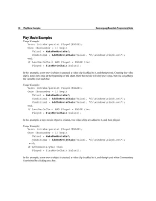 66   Play Movie Examples                                                       EasyLanguage Essentials Programmers Guide




     Play Movie Examples
     Usage Example:
        Vars: intrabarpersist Played(FALSE);
        Once (Barnumber = 1) begin
            Value1 = MakeNewMovieRef;
            Condition1 = AddToMovieChain(Value1, “C:windowsclock.avi”);
        end;
        if LastBarOnChart AND Played = FALSE then
            Played = PlayMovieChain(Value1);

     In this example, a new movie object is created, a video clip is added to it, and then played. Creating the video
     clip is done only once at the beginning of the chart. Here the movie will only play once, but you could have
     the variable reset each bar.

     Usage Example:
        Vars: intrabarpersist Played(FALSE);
        Once (Barnumber = 1) begin
            Value1 = MakeNewMovieRef;
            Condition1 = AddToMovieChain(Value1, “C:windowsclock.avi”);
            Condition1 = AddToMovieChain(Value1, “C:windowsclock.avi”);
        end;
        if LastBarOnChart AND Played = FALSE then
            Played = PlayMovieChain(Value1);

     In this example, a new movie object is created, two video clips are added to it, and then played.

     Usage Example:
        Vars: intrabarpersist Played(FALSE);
        Once (Barnumber = 1) begin
            Value1 = MakeNewMovieRef;
            Condition1 = AddToMovieChain(Value1, “C:windowsclock.avi”);
          end;
        if AtCommentaryBar then
            Played = PlayMovieChain(Value1);

     In this example, a new movie object is created, a video clip is added to it, and then played when Commentary
     is activated by clicking on a bar.
 