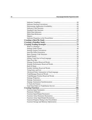viii                                                                           EasyLanguage Essentials Programmers Guide



            Indicator Templates ....................................................................................... 68
            Indicator Naming Conventions...................................................................... 68
            Determining Application Availability........................................................... 68
            Indicator Code Structure................................................................................ 69
            Standard Code Structure................................................................................ 69
            Multi-Data Indicators .................................................................................... 71
            Multi-Data Reference .................................................................................... 72
            Data(n)........................................................................................................... 72
            Indicator Properties in the PowerEditor ........................................................ 73
       Creating a ShowMe Study ......................................................................75
       Creating a PaintBar Study......................................................................77
       Creating Trading Strategies ...................................................................79
            What is a Strategy?........................................................................................ 79
            Strategy Order Syntax ................................................................................... 80
            Strategy Engine Calculations ........................................................................ 81
            Intra-bar Order Generation ............................................................................ 82
            Basic Strategy Code Structure....................................................................... 83
            Signal Names................................................................................................. 84
            Setting Trade Size in EasyLanguage............................................................. 85
            Open Next Bar............................................................................................... 85
            Strategy Position Reserved Words ................................................................ 86
            Strategy Performance Reserved Words......................................................... 88
            Built-in Stops................................................................................................. 90
            Symbol Attribute Reserved Words................................................................ 91
            Tying Entry and Exit ..................................................................................... 93
            Advanced Order Automation in EasyLanguage............................................ 94
            TradeManager Reserved Words .................................................................... 96
            TradeManager Position Reserved Words...................................................... 98
            Strategy Properties....................................................................................... 100
            Strategy Automation.................................................................................... 103
            Strategy Automation Synchronization ........................................................ 104
            U-Turns for Futures..................................................................................... 105
            Send Stop Orders to TradeStation Servers .................................................. 105
       Creating Functions ................................................................................106
            Function Input Parameters........................................................................... 107
            Parameter Subtypes ..................................................................................... 107
            Function Input/Output Parameters .............................................................. 108
            Function Array Parameter Declaration........................................................ 109
            Function Array Input/Output Declaration ................................................... 110
            Function Property Dialog in the PowerEditor ............................................. 110
            Function Storage and Memory Optimization .............................................. 111
 