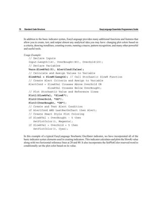 70   Standard Code Structure                                                   EasyLanguage Essentials Programmers Guide



     In addition to the basic indicator syntax, EasyLanguage provides many additional functions and features that
     allow you to create, test, and output almost any analytical idea you may have: changing plot colors based on
     a criteria, drawing trendlines, counting events, running a macro, pattern recognition, and many other powerful
     and useful tools.

     Usage Example:
        // Declare Inputs
        Input:Length(14), OverBought(80), OverSold(20);
        // Declare Variables
        Vars:SlowkVal(0), AlertCond(false);
        // Calculate and Assign Values to Variable
        SlowkVal = SlowK(Length); // Call Stochastic SlowK Function
        // Create Alert Criteria and Assign to Variable
        AlertCond = SlowkVal Crosses Above OverSold OR
                     SlowkVal Crosses Below OverBought;
        // Plot Stochastic Value and Reference lines
        Plot1(SlowkVal, "SlowK");
        Plot2(OverSold, "OS");
        Plot3(OverBought, "OB");
        // Create and Test Alert Condition
        if AlertCond AND LastBarOnChart then Alert;
        // Create Smart Style Plot Coloring
        if SlowkVal > OverBought - 5 then
            SetPlotColor(3, Magenta);
        if SlowkVal < OverSold + 5 then
            SetPlotColor(3, Cyan);

     In this example of a typical EasyLanguage Stochastic Oscillator indicator, we have incorporated all of the
     basic indicator syntax elements used in creating indicators. This indicator calculates and plots the SlowK value
     along with two horizontal reference lines at 20 and 80. It also incorporates the SetPlotColor reserved word to
     conditionally set the plot color based on its value.
 