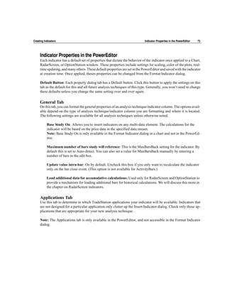 Creating Indicators                                                            Indicator Properties in the PowerEditor   73




     Indicator Properties in the PowerEditor
     Each indicator has a default set of properties that dictate the behavior of the indicator once applied to a Chart,
     RadarScreen, or OptionStation window. These properties include settings for scaling, color of the plots, real-
     time updating, and many others. These default properties are set in the PowerEditor and saved with the indicator
     at creation time. Once applied, theses properties can be changed from the Format Indicator dialog.

     Default Button: Each property dialog tab has a Default button. Click this button to apply the settings on this
     tab as the default for this and all future analysis techniques of this type. Generally, you won’t need to change
     these defaults unless you change the same setting over and over again.

     General Tab
     On this tab, you can format the general properties of an analysis technique/indicator column. The options avail-
     able depend on the type of analysis technique/indicator column you are formatting and where it is located.
     The following settings are available for all analysis techniques unless otherwise noted.

           Base Study On: Allows you to insert indicators on any multi-data element. The calculations for the
           indicator will be based on the price data in the specified data stream.
           Note: Base Study On is only available in the Format Indicator dialog in a chart and not in the PowerEd-
           itor.

           Maximum number of bars study will reference: This is the MaxBarsBack setting for the indicator. By
           default this is set to Auto-detect. You can also set a value for MaxBarsBack manually by entering a
           number of bars in the edit box.

           Update value intra-bar: On by default. Uncheck this box if you only want to recalculate the indicator
           only on the bar close event. (This option is not available for ActivityBars.)

           Load additional data for accumulative calculations: Used only for RadarScreen and OptionStation to
           provide a mechanism for loading additional bars for historical calculations. We will discuss this more in
           the chapter on RadarScreen indicators.

     Applications Tab
     Use this tab to determine in which TradeStation applications your indicator will be available. Indicators that
     are not designed for a particular application only clutter up the Insert Indicator dialog. Check only those ap-
     plications that are appropriate for your new analysis technique.

     Note: The Applications tab is only available in the PowerEditor, and not accessible in the Format Indicator
     dialog.
 
