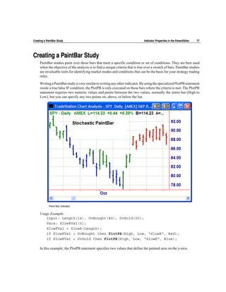 Creating a PaintBar Study                                                       Indicator Properties in the PowerEditor   77




Creating a PaintBar Study
     PaintBar studies paint over those bars that meet a specific condition or set of conditions. They are best used
     when the objective of the analysis is to find a unique criteria that is true over a swatch of bars. PaintBar studies
     are invaluable tools for identifying market modes and conditions that can be the basis for your strategy trading
     rules.

     Writing a PaintBar study is very similar to writing any other indicator. By using the specialized PlotPB statement
     inside a true/talse IF condition, the PlotPB is only executed on those bars where the criteria is met. The PlotPB
     statement requires two numeric values and paints between the two values, normally the entire bar (High to
     Low), but you can specify any two points on, above, or below the bar.




             Paint Bar Indicator


     Usage Example:
        Input: Length(14), OvBought(80), OvSold(20);
        Vars: SlowKVal(0);
        SlowKVal = SlowK(Length);
        if SlowKVal > OvBought then PlotPB(High, Low, "SlowK", Red);
        if SlowKVal < OvSold then PlotPB(High, Low, "SlowK", Blue);

     In this example, the PlotPB statement specifies two values that define the painted area on the y-axis.
 