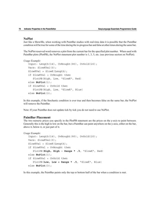 78   Indicator Properties in the PowerEditor                                     EasyLanguage Essentials Programmers Guide



     NoPlot
     Just like a ShowMe, when working with PaintBar studies with real-time data it is possible that the PaintBar
     condition will be true for some of the time during the in-progress bar and false at other times during the same bar.

     The NoPlot reserved word removes a plot from the current bar for the specified plot number. When used with
     PaintBar plots (PlotPB), the NoPlot statement plot number is 1, 3, 5, etc. (see previous section on NoPlot).

     Usage Example:
        Input: Length(14), OvBought(80), OvSold(20);
        Vars: SlowKVal(0);
        SlowKVal = SlowK(Length);
        if SlowKVal > OvBought then
            PlotPB(High, Low, "SlowK", Red)
        else NoPlot(1);
        if SlowKVal < OvSold then
            PlotPB(High, Low, "SlowK", Blue)
        else NoPlot(3);

     In this example, if the Stochastic condition is ever true and then becomes false on the same bar, the NoPlot
     will remove the PaintBar.

     Note: If your PaintBar does not update tick by tick you do not need to use NoPlot.

     PaintBar Placement
     The two numeric prices you specify in the PlotPB statement are the prices on the y-axis to paint between.
     Generally this is the high to low on the bar, but a PaintBar can paint anywhere on the y-axis, either on the bar,
     above it, below it, or just part of it.

     Usage Example:
        Input: Length(14), OvBought(80), OvSold(20);
        Vars: SlowKVal(0);
        SlowKVal = SlowK(Length);
        if SlowKVal > OvBought then
            PlotPB(High, High - Range * .5, "SlowK", Red)
        else NoPlot(1);
        if SlowKVal < OvSold then
            PlotPB(Low, Low + Range * .5, "SlowK", Blue)
        else NoPlot(3);

     In this example, the PaintBar paints only the top or bottom half of the bar when a condition is met.
 