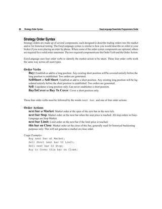 80   Strategy Order Syntax                                                   EasyLanguage Essentials Programmers Guide




     Strategy Order Syntax
     Strategy orders are made up of several components, each designed to describe trading orders into the market
     and/or for historical testing. The EasyLanguage syntax is similar to how you would describe an order to your
     broker if you were placing an order by phone. Where some of the order syntax components are optional, others
     are required for a valid order statement. The two required components are the Order Verb and the Order Action.

     EasyLanguage uses four order verbs to identify the market action to be taken. These four order verbs work
     the same way across all asset types.

     Order Verbs
       Buy: Establish or add to a long position. Any existing short position will be covered entirely before the
         long position is established. Two orders are generated.
         SellShort or Sell Short: Establish or add to a short position. Any existing long position will be liq-
         uidated entirely before the short position is established. Two orders are generated.
         Sell: Liquidates a long position only. Can never establishes a short position.
         BuyToCover or Buy To Cover: Cover a short position only.


     These four order verbs must be followed by the words next bar, and one of four order actions:

     Order Actions
        next bar at Market: Market order at the open of the next bar or the next tick.
        next bar Stop: Market order on the next bar when the stop price is reached. All stop orders in Easy-
         Language are Stop Market.
         next bar Limit: Limit order on the next bar if the limit price is reached.
         this bar on Close: Market order on the close of this bar, generally used for historical backtesting
         purposes only. This will not generate a market on close order.

     Usage Examples:
        Buy next bar at Market;
        Sell Short next bar 50 Limit;
        Sell next bar 50 Stop;
        Buy to Cover this bar on Close;
 