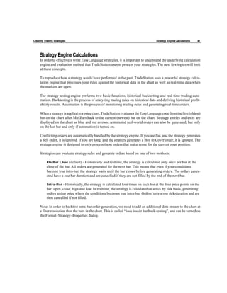 Creating Trading Strategies                                                            Strategy Engine Calculations   81




     Strategy Engine Calculations
     In order to effectively write EasyLanguage strategies, it is important to understand the underlying calculation
     engine and evaluation method that TradeStation uses to process your strategies. The next few topics will look
     at these concepts.

     To reproduce how a strategy would have performed in the past, TradeStation uses a powerful strategy calcu-
     lation engine that processes your rules against the historical data in the chart as well as real-time data when
     the markets are open.

     The strategy testing engine performs two basic functions, historical backtesting and real-time trading auto-
     mation. Backtesting is the process of analyzing trading rules on historical data and deriving historical profit-
     ability results. Automation is the process of monitoring trading rules and generating real-time orders.

     When a strategy is applied to a price chart, TradeStation evaluates the EasyLanguage code from the first (oldest)
     bar on the chart after MaxBarsBack to the current (newest) bar on the chart. Strategy entries and exits are
     displayed on the chart as blue and red arrows. Automated real-world orders can also be generated, but only
     on the last bar and only if automation is turned on.

     Conflicting orders are automatically handled by the strategy engine. If you are flat, and the strategy generates
     a Sell order, it is ignored. If you are long, and the strategy generates a Buy to Cover order, it is ignored. The
     strategy engine is designed to only process those orders that make sense for the current open position.

     Strategies can evaluate strategy rules and generate orders based on one of two methods:

           On Bar Close (default) - Historically and realtime, the strategy is calculated only once per bar at the
           close of the bar. All orders are generated for the next bar. This means that even if your conditions
           become true intra-bar, the strategy waits until the bar closes before generating orders. The orders gener-
           ated have a one bar duration and are cancelled if they are not filled by the end of the next bar.

           Intra-Bar - Historically, the strategy is calculated four times on each bar at the four price points on the
           bar: open, close, high and low. In realtime, the strategy is calculated on a tick by tick basis, generating
           orders at that price where the conditions becomes true intra-bar. Orders have a one tick duration and are
           then cancelled if not filled.

     Note: In order to backtest intra-bar order generation, we need to add an additional data stream to the chart at
     a finer resolution than the bars in the chart. This is called “look inside bar back-testing”, and can be turned on
     the Format~Strategy~Properties dialog.
 
