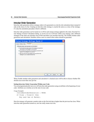 82   Intra-bar Order Generation                                                EasyLanguage Essentials Programmers Guide




     Intra-bar Order Generation
     Intra-bar order generation allows strategy orders to be generated on a tick-by-tick calculation basis instead of
     only at the close of a bar. Creating an intra-bar order strategy is exactly the same as a close of bar strategy;
     it’s only the calculation procedure which is different.

     Intra-bar order generation can be turned on or off for each unique strategy applied to the chart, from the For-
     mat~Stategy~Format~Calculation dialog, or can be set on or off from within your strategy code. Different
     strategies in the chart can calculate close-of-bar and others can calculate intra-bar. The 'Enable intrabar order
     generation and calculation' checkbox allows users to control when orders should be generated.




     When 'Enable intrabar order generation and calculation' is checked users will be able to choose whether fills
     should occur more than once per bar.

     Setting Intra-bar Order Generation Within your Code
     You can programmatically turn on or off intra-bar order generation using an attribute at the beginning of your
     code. Attributes are switches set at the start of your code.

     Usage Example:
        [IntraBarOrderGeneration = TRUE]
        if Close > Close[1] then
            Buy next bar at Market;

     Here the strategy will generate a market order on the first tick that is higher than the previous bar close. When
     intra-bar order generation turned on, next bar really means next tick.
 