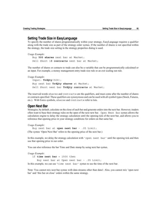 Creating Trading Strategies                                                      Setting Trade Size in EasyLanguage   85




     Setting Trade Size in EasyLanguage
     To specify the number of shares programmatically within your strategy, EasyLanguage requires a qualifier
     along with the trade size as part of the strategy order syntax. If the number of shares is not specified within
     the strategy, the trade size setting in the strategy properties dialog is used.

     Usage Example:
        Buy 500 shares next bar at Market;
        Sell Short 10 contracts next bar at Market;

     The number of shares or contacts to trade can also be a variable that can be programmatically calculated or
     an input. For example, a money management entry trade size rule or an exit scaling out rule.

     Usage Example:
        Input: TrdQty(500);
        Buy next bar TrdQty shares at Market;
        Sell Short next bar TrdQty contracts at Market;

     The reserved words shares and contracts are the qualifiers, and must come after the number of shares
     or contracts specified. These qualifiers are synonymous and can be used with all symbol types (Stock, Futures,
     etc.). With Forex symbols, shares and contracts refer to lots.

     Open Next Bar
     Strategies, by default, calculate on the close of each bar and generate orders into the next bar. However, traders
     often want to base their strategy rules on the open of the next new bar. Open Next Bar syntax allows the
     calculation engine to delay the strategy calculation until the opening tick of the next bar, and allows you to
     reference that opening price in your strategy conditions for orders on that same bar.

     Usage Example:
         Buy next bar at open next bar - .05 Limit;
     (The syntax ‘Open Next Bar’ refers to the opening price of the next bar.)

     In this example, we delay the strategy calculation with ‘open next bar’ until the opening tick and then
     use that opening price in our order.

     You can also reference the bar Time and Date stamp by using next bar syntax.

     Usage Example:
          if time next bar = 1500 then
               Buy next bar at Open next bar - .05 Limit;
     In this example, we can use ‘time next bar’ syntax to see the time of the next bar.

     Note: You cannot mix next bar syntax with data streams other than data1. Also, you cannot mix ‘open next
     bar’ and ‘this bar on close’ orders within the same strategy.
 