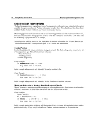 86   Strategy Position Reserved Words                                           EasyLanguage Essentials Programmers Guide




     Strategy Position Reserved Words
     The EasyLanguage strategy engine keeps track of strategy position information and makes that information
     available through reserved words. Position information includes: Entry Price, Exit Price, Bars Since Entry
     and Exit, Market Position, Net Profit, and Current Contracts (or Shares).

     Most strategy position reserved words can only be used in a strategy and will not verify in an indicator. However,
     there are some specialized strategy position reserved words that can be used in indicators. Look at the code
     for the Strategy Equity indicator for an example.

     Strategy position reserved words can also report what the position information was N closed positions ago.
     The maximum value for N closed positions ago is 10 (0 = current, and is assumed.)

     MarketPosition
     MarketPosition(N) returns whether the strategy is currently flat, short, or long on the current bar or for
     N closed positions ago. MarketPosition return values are:
         -1 for a short position.
          1 for a long position.
          0 for flat (no position).

     Usage Example:
        if MarketPosition = 0 then
            Buy next bar at Market;

     In this example, a long entry is only allowed if the market position is flat.

     Usage Example:
        if MarketPosition(1) = -1 then
            Buy next bar at Market;

     In this example, a long entry is only allowed if the last closed market position was short.

     Historical Reference of Strategy Position Reserved Words
     Most of the strategy position reserved words cannot be referenced historically. To reference these fields his-
     torically, it is necessary to assign them to a variable and then reference the variable.

     Usage Example:
        Vars: MP(0);
        MP = MarketPosition;
        if MP[2] = -1 AND MP[1] = 0 then
            Buy next bar at Market;

     In this example, we declare a variable to hold the MarketPosition state. We can then reference market-
     position historically. A long entry is only allowed if a short position was closed on the previous bar.
 