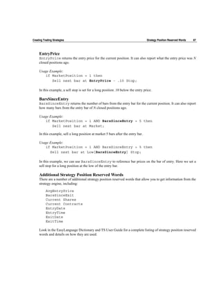 Creating Trading Strategies                                                        Strategy Position Reserved Words   87



     EntryPrice
     EntryPrice returns the entry price for the current position. It can also report what the entry price was N
     closed positions ago.

     Usage Example:
        if MarketPosition = 1 then
            Sell next bar at EntryPrice - .10 Stop;

     In this example, a sell stop is set for a long position .10 below the entry price.

     BarsSinceEntry
     BarsSinceEntry returns the number of bars from the entry bar for the current position. It can also report
     how many bars from the entry bar of N closed positions ago.

     Usage Example:
        if MarketPosition = 1 AND BarsSinceEntry > 5 then
            Sell next bar at Market;

     In this example, sell a long position at market 5 bars after the entry bar.

     Usage Example:
        if MarketPosition = 1 AND BarsSinceEntry > 5 then
           Sell next bar at Low[BarsSinceEntry] Stop;

     In this example, we can use BarsSinceEntry to reference bar prices on the bar of entry. Here we set a
     sell stop for a long position at the low of the entry bar.

     Additional Strategy Position Reserved Words
     There are a number of additional strategy position reserved words that allow you to get information from the
     strategy engine, including:

           AvgEntryPrice
           BarsSinceExit
           Current Shares
           Current Contracts
           EntryDate
           EntryTime
           ExitDate
           ExitTime

     Look in the EasyLanguage Dictionary and TS User Guide for a complete listing of strategy position reserved
     words and details on how they are used.
 