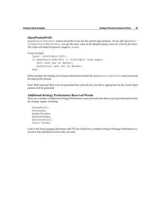Creating Trading Strategies                                                Strategy Performance Reserved Words   89



     OpenPositonProfit
     OpenPositionProfit returns net profit or loss for the current open position. If you add OpenPosi-
     tionProfit to NetProfit, you get the same value as the detailed equity curve on a bar-by-bar basis.
     The value will either be positive, negative, or zero.

     Usage Example:
        Input: ProfitExit(200);
        if OpenPositionProfit >= ProfitExit then begin
            Sell next bar at Market;
            BuyToCover next bar at Market;
        end;

     In this example, the strategy exits a long or short position when the OpenPositionProfit meets or exceeds
     the input profit amount.

     Note: Both long and short exits are generated here and only the one that is appropriate for the current open
     position will be generated.

     Additional Strategy Performance Reserved Words
     There are a number of additional Strategy Performance reserved words that allow you to get information from
     the strategy engine, including:

           GrossProfit
           GrossLoss
           NumWinTrades
           NumLosTrades
           PercentProfit
           Total Trades

     Look in the EasyLanguage Dictionary and TS User Guide for a complete listing of Strategy Performance re-
     served words and details on how they are used.
 