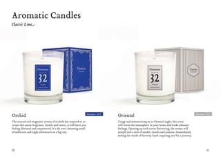 20 21
Aromatic Candles
Oriental
Tangy and mesmerizing as an Oriental night, this scent
will warm the atmosphere in your home and evoke pleasant
feelings. Opening up with citrus flavouring, the aroma will
morph into a mix of sandal, vanilla and jasmine, Immediately
feeling the winds of faraway lands inspiring you for a journey.
Orchid
The sensual and enigmatic aroma of orchids has inspired us to
create this mono fragrance. Gentle and exotic, it will leave you
feeling liberated and empowered. It’s the ever-besotting smell
of seduction and night adventures in a big city.
Moment #32Moment #31
 
