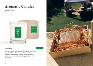 28 29
Aromatic Candles
Lavande
The pure, simple and amazingly fresh aroma of Provence
lavender. It’s the ultimate smell of never-ending
happiness, vastitude and freedom. Brings peace and
order to your heart and mind, filling your house with
tranquility.
Moment #33
 