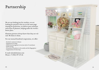 40 41
Partnership
4140
We are not looking just for retailers, we are
looking for partners who are on the same page.
Aiming for perfection, we deliver pure emotions
and scents of pleasure, helping make the world a
better place.
Elessions partners always know that they are val-
ued. We listen to them.
For our mutual beneficial cooperation, we offer:
- Exclusive contract in Russia
- Equipment for shops
- Motivational programs to increase sales of consultants
- Staff training
- Promotion of products in the media and the blogosphere
- Organization of client days
E-mail: alex@elessions.com
Phone: +7 (965) 197-29-66
 