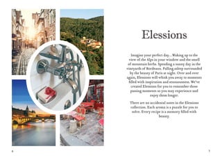 6 7
Imagine your perfect day…Waking up to the
view of the Alps in your window and the smell
of mountain herbs. Spending a sunny day in the
vineyards of Bordeaux. Falling asleep surrounded
by the beauty of Paris at night. Over and over
again, Elessions will whisk you away to moments
filled with inspiration and sensuousness. We’ve
created Elessions for you to remember those
passing moments so you may experience and
enjoy them longer.
There are no accidental notes in the Elessions
collection. Each aroma is a puzzle for you to
solve. Every recipe is a memory filled with
beauty.
 