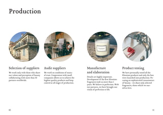 10 11
Production
Selection of suppliers
We work only with those who share
our values ​and perception of beauty
collaborating with more than 50
partners worldwide.
Audit suppliers
We work on conditions of mutu-
al trust. Cooperation with small
companies allows us to achieve the
highest quality products and keep
control at all stages of production.
Manufacture
and elaboration
Details are highly important.
Development of the first Elessions
fragrances took us more than 3
years. We believe in perfection. With
our partners, we have brought our
vision of perfection to life.
Product testing
We have personally tested all the
Elessions products and only the best
were launched into production. Fo-
cusing on sophisticated connoisseurs
of beauty - we share only selected
fragrances, those which we our-
selves love.
 