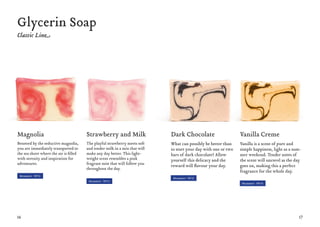 16 17
Magnolia
Besotted by the seductive magnolia,
you are immediately transported to
the sea shore where the air is filled
with serenity and inspiration for
adventures.
Strawberry and Milk
The playful strawberry meets soft
and tender milk in a mix that will
make any day better. This light-
weight scent resembles a pink
fragrant mist that will follow you
throughout the day.
Dark Chocolate
What can possibly be better than
to start your day with one or two
bars of dark chocolate? Allow
yourself this delicacy and the
reward will flavour your day.
Vanilla Creme
Vanilla is a scent of pure and
simple happiness, light as a sum-
mer weekend. Tender notes of
the scent will unravel as the day
goes on, making this a perfect
fragrance for the whole day.
Glycerin Soap
Moment #11
Moment #12
Moment #13
Moment #14
 