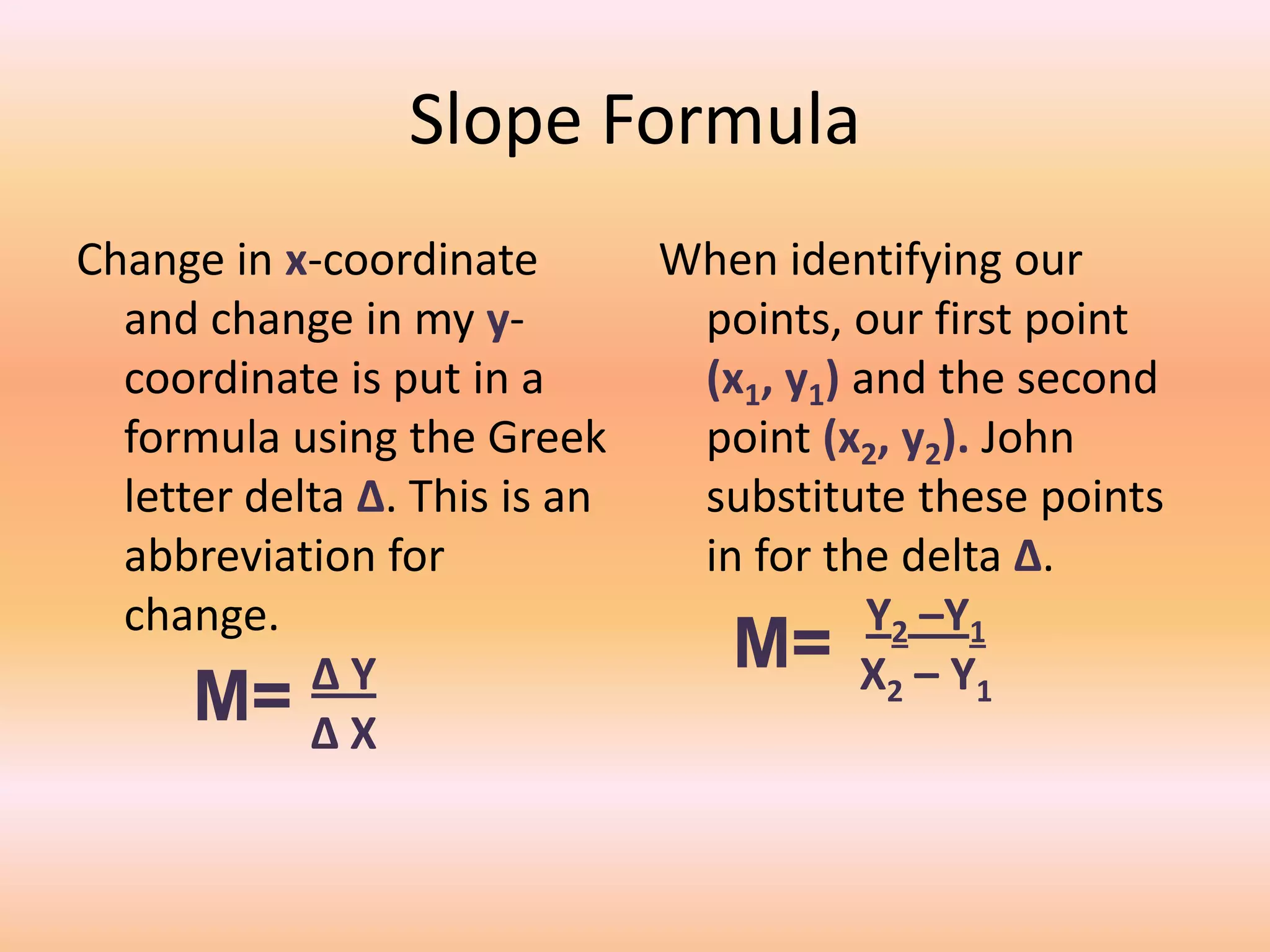 Slope Formula
Change in x-coordinate         When identifying our
  and change in my y-           points, our first point
  coordinate is put in a        (x1, y1) and the second
  formula using the Greek       point (x2, y2). John
  letter delta ∆. This is an    substitute these points
  abbreviation for              in for the delta ∆.
  change.                                 Y2 –Y1
            ∆Y                    M= X2 – Y1
      M= ∆ X
 