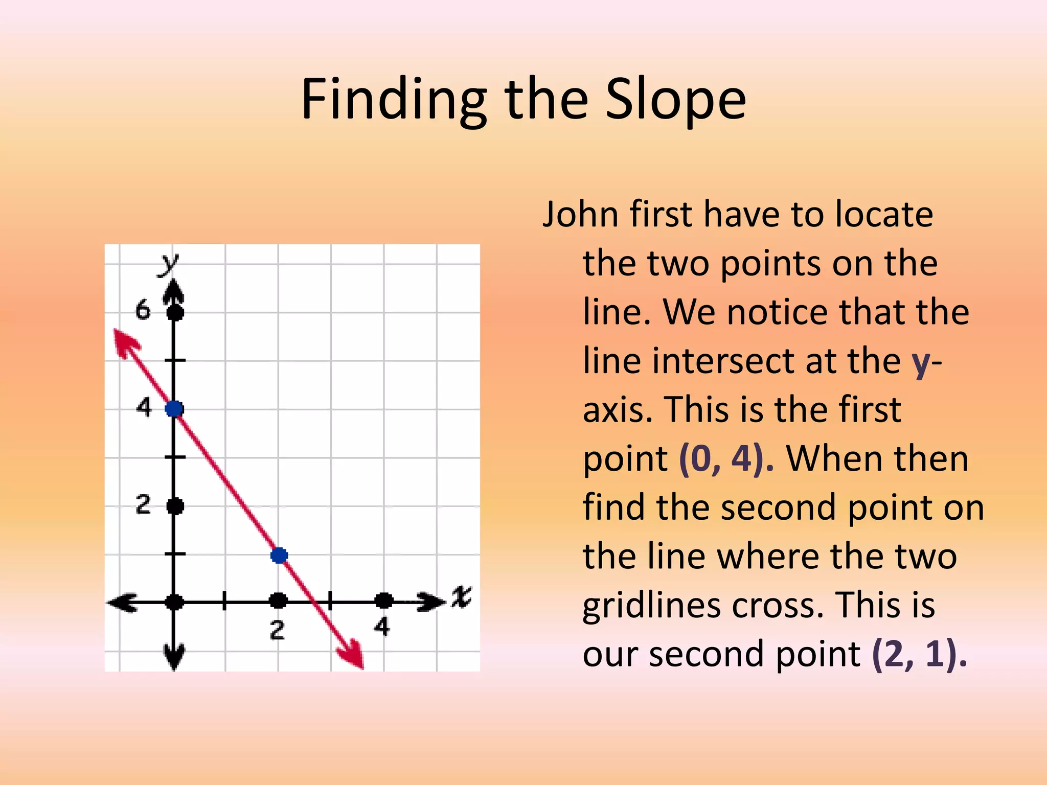 Finding the Slope
         John first have to locate
           the two points on the
           line. We notice that the
           line intersect at the y-
           axis. This is the first
           point (0, 4). When then
           find the second point on
           the line where the two
           gridlines cross. This is
           our second point (2, 1).
 