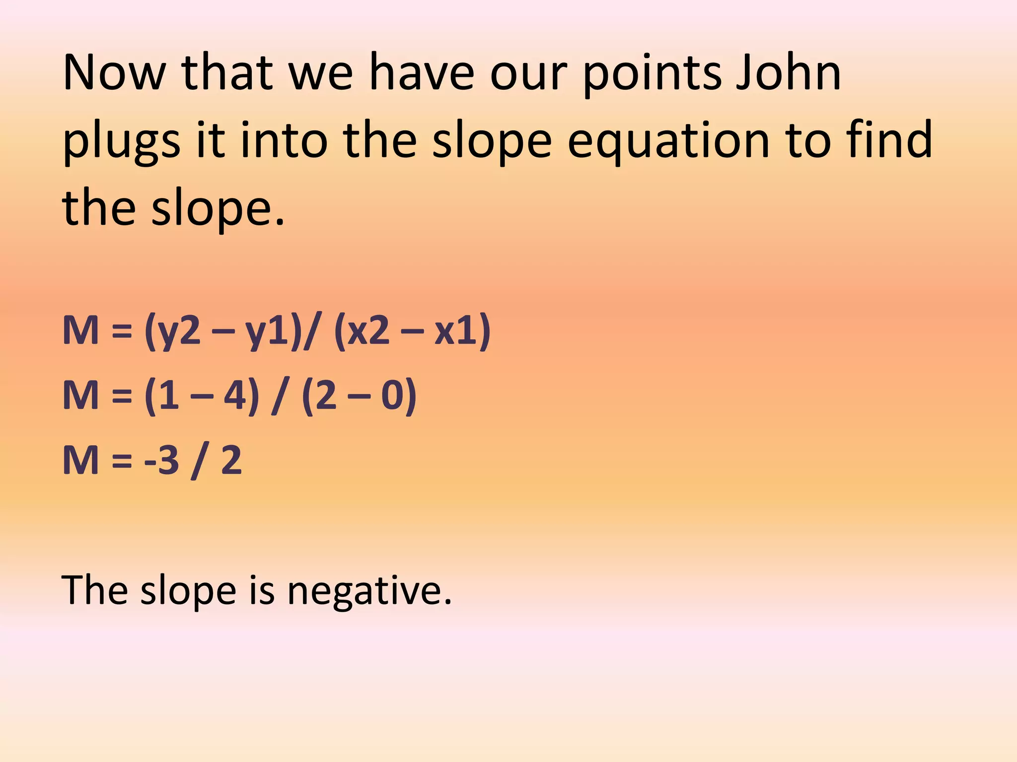 Now that we have our points John
plugs it into the slope equation to find
the slope.

M = (y2 – y1)/ (x2 – x1)
M = (1 – 4) / (2 – 0)
M = -3 / 2

The slope is negative.
 