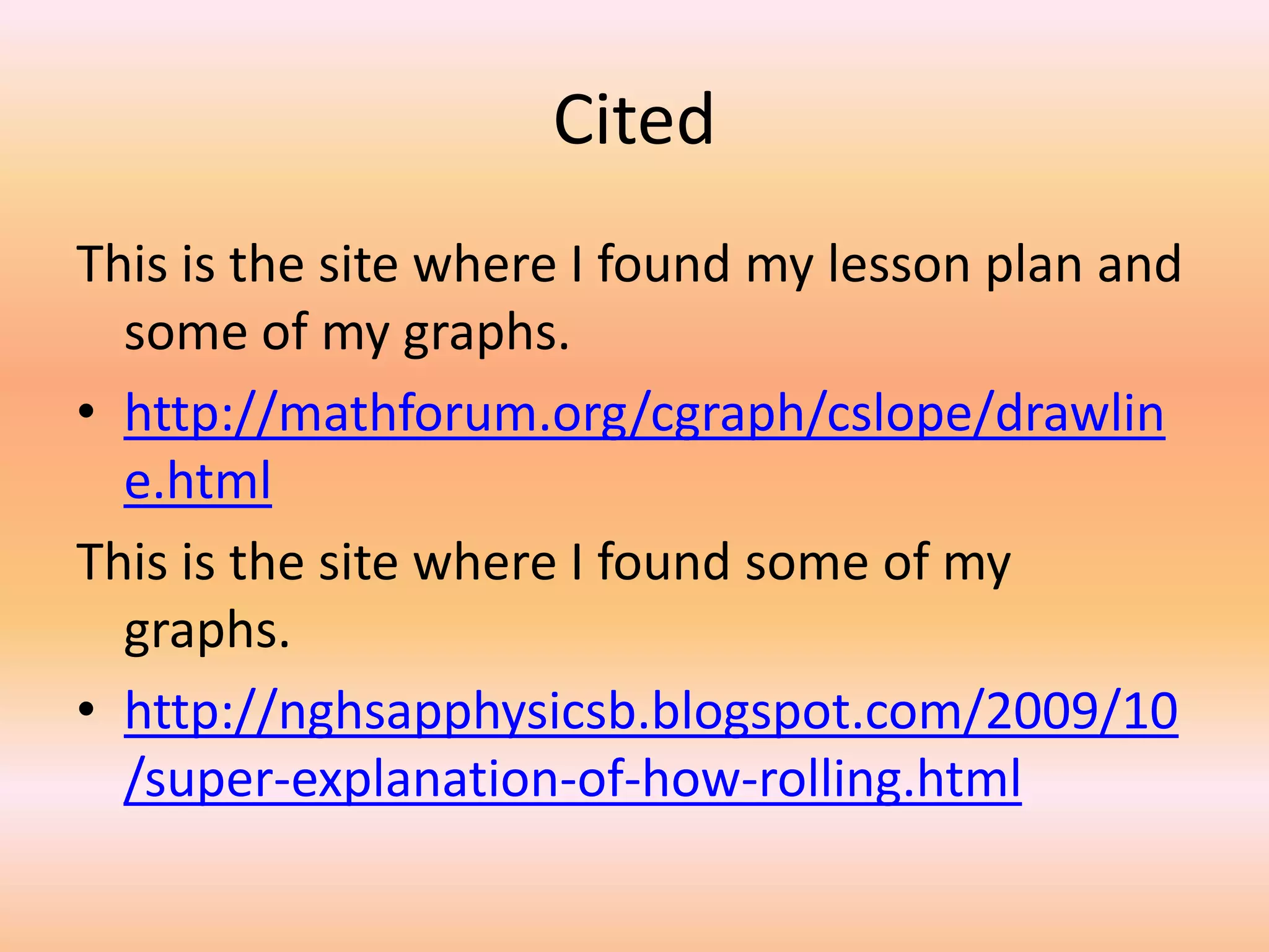 Cited
This is the site where I found my lesson plan and
  some of my graphs.
• http://mathforum.org/cgraph/cslope/drawlin
  e.html
This is the site where I found some of my
  graphs.
• http://nghsapphysicsb.blogspot.com/2009/10
  /super-explanation-of-how-rolling.html
 