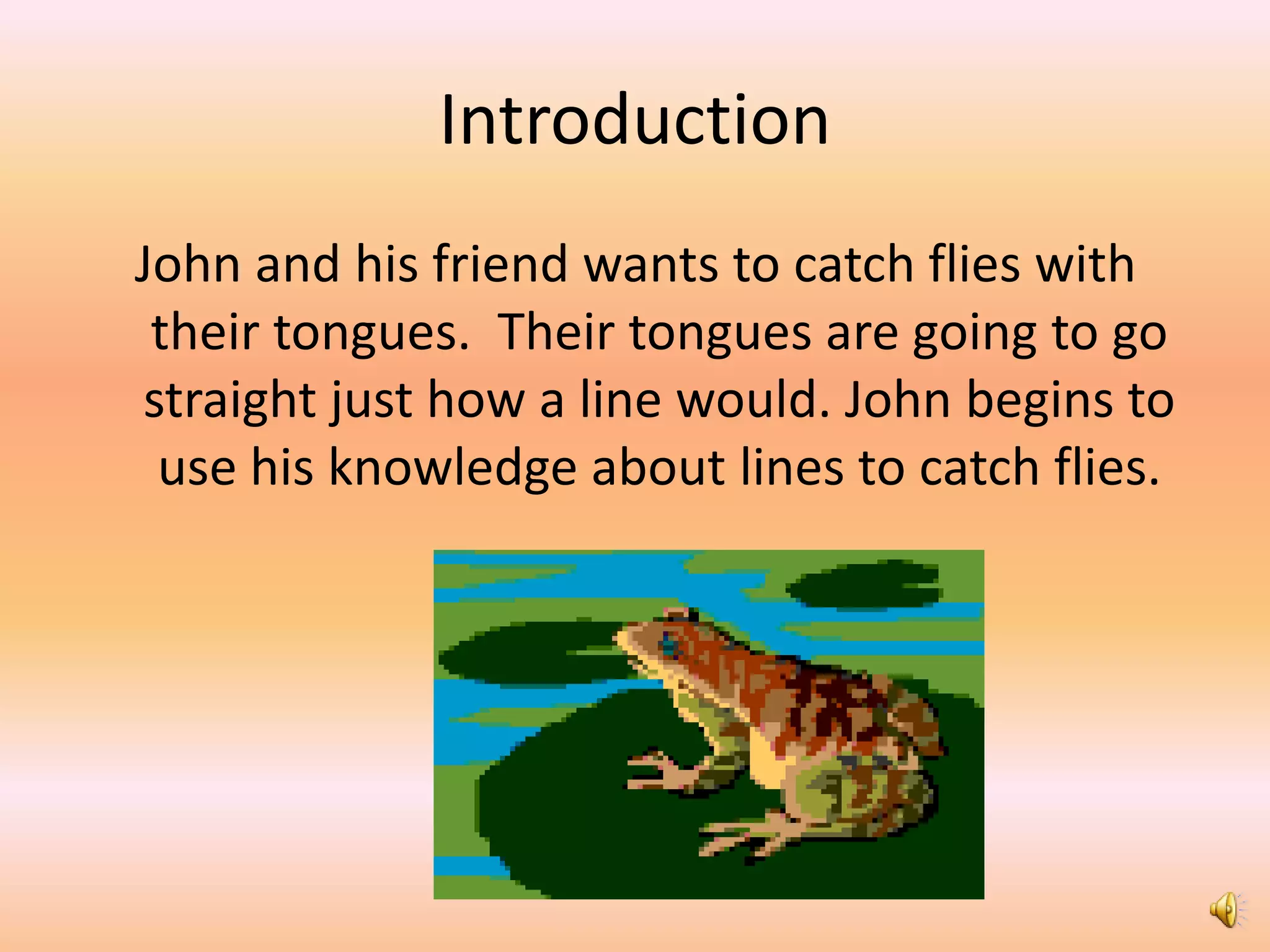 Introduction
John and his friend wants to catch flies with
 their tongues. Their tongues are going to go
straight just how a line would. John begins to
 use his knowledge about lines to catch flies.
 