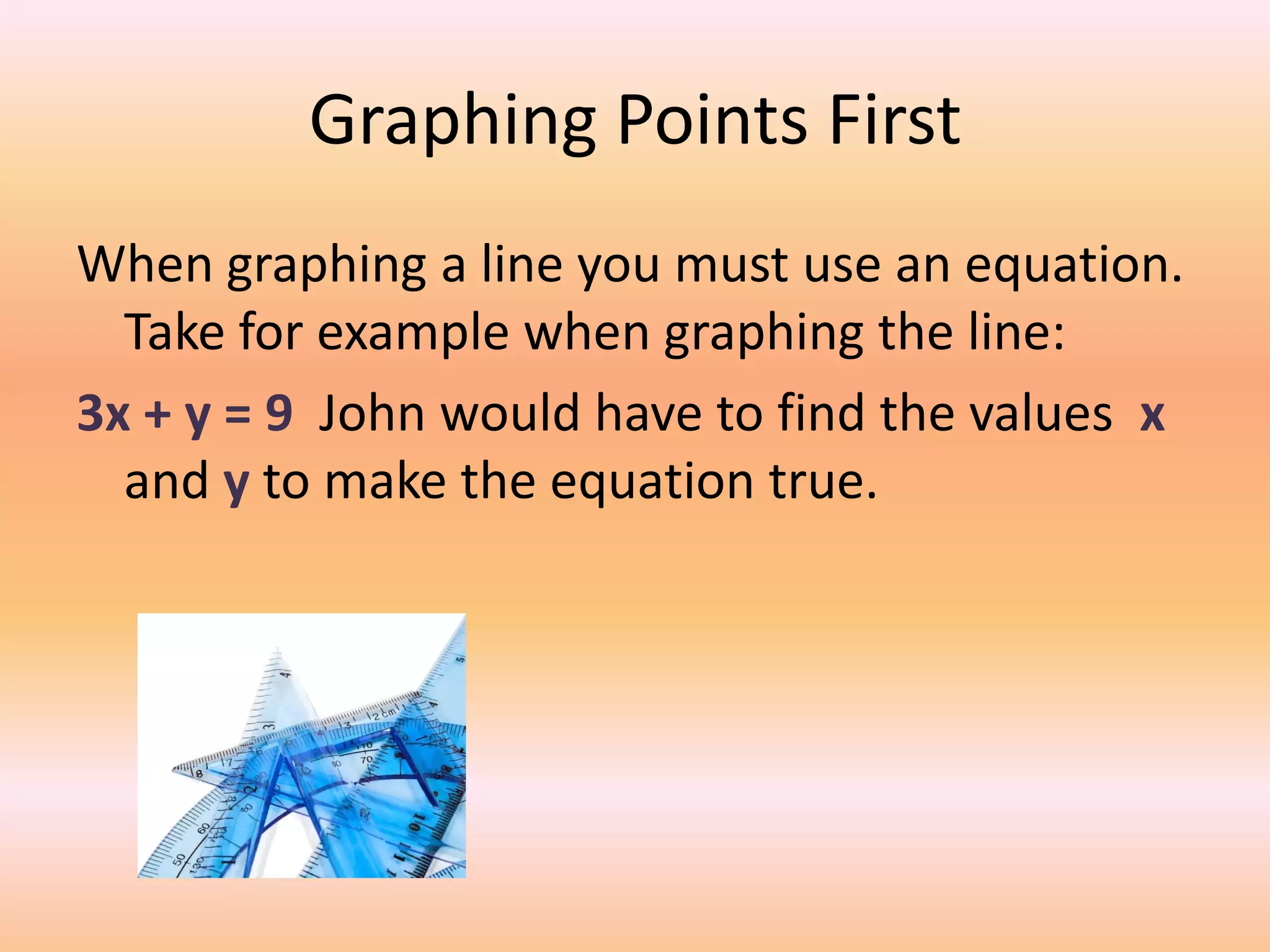 Graphing Points First
When graphing a line you must use an equation.
  Take for example when graphing the line:
3x + y = 9 John would have to find the values x
  and y to make the equation true.
 