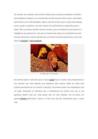 Os cavalos, por exemplo, são animais usados para a pratica de esportes e também

para trabalhos forçados, é um animal dócil de fácil acesso e fiel ao dono, demonstra

sentimentos com muita facilidade. Alguns animais servem para a nossa alimentação

como o gado e a galinha, mas são criados em confinamento e preparados para o

abate. Nós os homens também somos animais o que nos diferencia dos demais é a

inteligência que possuímos, mas que na maioria das vezes nos comportamos como

animais irracionais e temos atitudes que um animal irracional jamais teria, como nos

caso de poluição e meio ambiente.




                                A Vida sem os Animais


Os animais fazem muito bem para a nossa saúde física e mental, são companheiros e

nos divertem por mais distante que estejamos eles sempre estão ao nosso lado

quando precisamos de um carinho e atenção. Os animais devem ser respeitados e ter

um lugar reservado na natureza sem a interferência do homem que com a sua

ganância destrói tudo por onde passa sem dó nem piedade, ele só pensa em

ganhar dinheiro destruindo a fauna e a flora que são tão importantes para a nossa

vida.
 