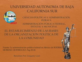 UNIVERSIDAD AUTONOMA DE BAJA
CALIFORNIA SUR
EL ESTABLECIMIENTO DE LAS BASES
DE LA ORGANIZACIÓN POLÍTICA DE
LA COMUNIDAD
CIENCIAS POLÍTICAS Y ADMINISTRACIÓN
PÚBLICA
ADMINISTRACIÓN PÚBLICA FEDERAL,
ESTATAL Y MUNICIPAL
Resumen Por. Gregorio León
Fuente: La administración publica federal en México de RODRIGO
MORENO RODRÍGUEZ. Pag 20-26
 