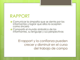 RAPPORT
   Comunicar la simpatia que se siente por los
    informantes y lograr que ellos la acepten
    como sincera
   Compartir el mundo simbolico de los
    informantes, su lenguaje y sus perspectivas


        El rapport y la confianza pueden
             crecer y disminuir en el curso
                   del trabajo de campo
 