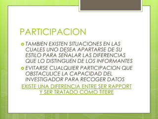 PARTICIPACION
 TAMBIEN   EXISTEN SITUACIONES EN LAS
  CUALES UNO DESEA APARTARSE DE SU
  ESTILO PARA SEÑALAR LAS DIFERENCIAS
  QUE LO DISTINGUEN DE LOS INFORMANTES
 EVITARSE CUALQUIER PARTICIPACION QUE
  OBSTACULICE LA CAPACIDAD DEL
  INVESTIGADOR PARA RECOGER DATOS
EXISTE UNA DIFERENCIA ENTRE SER RAPPORT
        Y SER TRATADO COMO TITERE
 