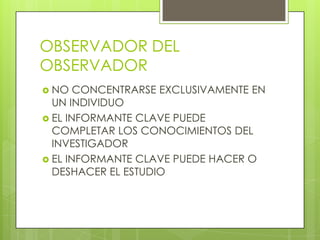 OBSERVADOR DEL
OBSERVADOR
 NO   CONCENTRARSE EXCLUSIVAMENTE EN
  UN INDIVIDUO
 EL INFORMANTE CLAVE PUEDE
  COMPLETAR LOS CONOCIMIENTOS DEL
  INVESTIGADOR
 EL INFORMANTE CLAVE PUEDE HACER O
  DESHACER EL ESTUDIO
 