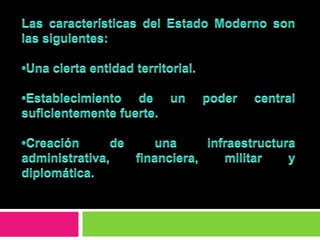 Las características del Estado Moderno son las siguientes:•Una cierta entidad territorial. •Establecimiento de un poder central suficientemente fuerte. •Creación de una infraestructura administrativa, financiera, militar y diplomática.  