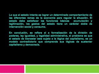 La aportación de marx, consideraba al estado no como un aparato de dominio de la burguesía sino como un instrumento susceptible de actuar al servicio de las clases trabajadoras para su emancipación.Los objetivos básicos del estado social se refieren al incremento del consumo y del bienestar social, para lo cual es imprescindible la intervención, planificación y la coordinación. La política fiscal y el aumento del gasto publico, actuaron como sistema redistributivo  de rentas favoreciendo el crecimiento económico y los derechos sociales. 