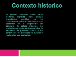 Contexto historicoEl período conocido como Edad Moderna significó para Europa importantes cambios en su ordenamiento político. El fenómeno más destacado fue el surgimiento del concepto de Estado moderno: un territorio con fronteras determinadas, la existencia de gobierno común y un sentimiento de identificación cultural y nacional de sus habitantes. 