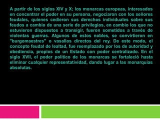 A partir de los siglos XIV y X; los monarcas europeas, interesados en concentrar el poder en su persona, negociaron con los señores feudales, quienes cedieron sus derechos individuales sobre sus feudos a cambio de una serie de privilegios, en cambio los que no estuvieron dispuestos a transigir, fueron sometidos a través de violentas guerras. Algunos de estos nobles, se convirtieron en "burgomaestres" o vasallos directos del rey. De este modo, el concepto feudal de lealtad, fue reemplazado por los de autoridad y obediencia, propios de un Estado con poder centralizado. En el siglo XVII, el poder político de los monarcas se fortaleció hasta eliminar cualquier representatividad, dando lugar a las monarquías absolutas.