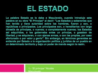EL ESTADOLa palabra Estado se le debe a Maquiavelo, cuando introdujo esta palabra en su obra "El Príncipe" al decir: "Los Estados y soberanías que han tenido y tiene autoridad sobre los hombres, fueron y son, o repúblicas o principados. Los principados son, o hereditarios con larga dinastía de príncipes, o nuevos; o completamente nuevos; los Estados así adquiridos, o los gobernaba antes un príncipe, o gozaban de libertad, y se adquieren, o con ajenas armas, o con las propias, por caso afortunado o por valor y genio". Sin embargo, en términos generales se entiende por Estado a la organización política y jurídica de un pueblo en un determinado territorio y bajo un poder de mando según la razón.1.- “El príncipe” Nicolás Maquiavelo
