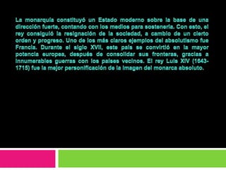 La monarquía constituyó un Estado moderno sobre la base de una dirección fuerte, contando con los medios para sostenerla. Con esto, el rey consiguió la resignación de la sociedad, a cambio de un cierto orden y progreso. Uno de los más claros ejemplos del absolutismo fue Francia. Durante el siglo XVII, este país se convirtió en la mayor potencia europea, después de consolidar sus fronteras, gracias a innumerables guerras con los países vecinos. El rey Luis XIV (1643-1715) fue la mejor personificación de la imagen del monarca absoluto.