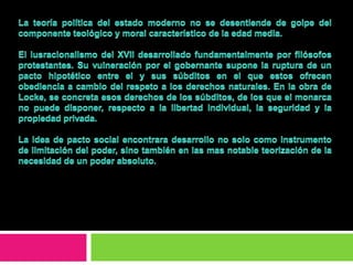 La teoría política del estado moderno no se desentiende de golpe del componente teológico y moral característico de la edad media.El iusracionalismo del XVII desarrollado fundamentalmente por filósofos protestantes. Su vulneración por el gobernante supone la ruptura de un pacto hipotético entre el y sus súbditos en el que estos ofrecen obediencia a cambio del respeto a los derechos naturales. En la obra de Locke, se concreta esos derechos de los súbditos, de los que el monarca no puede disponer, respecto a la libertad individual, la seguridad y la propiedad privada.La idea de pacto social encontrara desarrollo no solo como instrumento de limitación del poder, sino también en las mas notable teorización de la necesidad de un poder absoluto. 