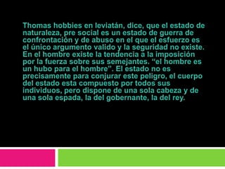 Thomas hobbies en leviatán, dice, que el estado de naturaleza, pre social es un estado de guerra de confrontación y de abuso en el que el esfuerzo es el único argumento valido y la seguridad no existe. En el hombre existe la tendencia a la imposición por la fuerza sobre sus semejantes. “el hombre es un hubo para el hombre”. El estado no es precisamente para conjurar este peligro, el cuerpo del estado esta compuesto por todos sus individuos, pero dispone de una sola cabeza y de una sola espada, la del gobernante, la del rey.