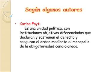 Carlos Fayt: Es una unidad política, con instituciones objetivas diferenciadas que declaran y sostienen el derecho y aseguran el orden mediante el monopolio de la obligatoriedad condicionada. 
