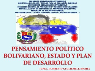 REPUBLICA BOLIVARIANA DE VENEZUELA
   MINISTERIO DEL PODER POPULAR PARA LA EDUCACIÓN SUPERIOR
            UNIVERSIDAD BOLIVARIANA DE VENEZUELA
  DIRECCIÓN GENERAL DE PRODUCCIÓN Y RECREACIÓN DE SABERES
    ESPECIALIZACION EN GESTION DE LA PROPIEDAD INTELECTUAL
                PROGRAMA DE INDUCCIÓN GENERAL
PENSAMIENTO POLÍTICO BOLIVARIANO, ESTADO Y PLAN DE DESARROLLO




                      TCNEL. HUMBERTO GUGLIEMELLI MOREY
 