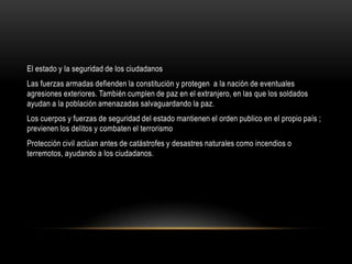 El estado y la seguridad de los ciudadanos
Las fuerzas armadas defienden la constitución y protegen a la nación de eventuales
agresiones exteriores. También cumplen de paz en el extranjero, en las que los soldados
ayudan a la población amenazadas salvaguardando la paz.
Los cuerpos y fuerzas de seguridad del estado mantienen el orden publico en el propio país ;
previenen los delitos y combaten el terrorismo
Protección civil actúan antes de catástrofes y desastres naturales como incendios o
terremotos, ayudando a los ciudadanos.
 