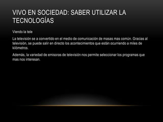 VIVO EN SOCIEDAD: SABER UTILIZAR LA
TECNOLOGÍAS
Viendo la tele
La televisión se a convertido en el medio de comunicación de masas mas común. Gracias al
televisión, se puede salir en directo los acontecimientos que están ocurriendo a miles de
kilómetros.
Además, la variedad de emisoras de televisión nos permite seleccionar los programas que
mas nos interesan.
 